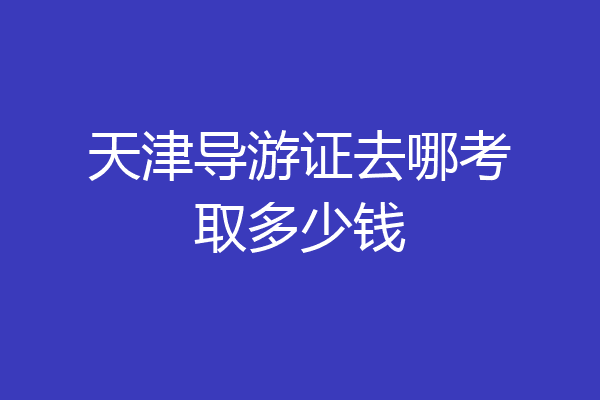 天津导游证去哪考取多少钱