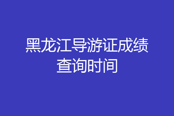 黑龙江导游证成绩查询时间