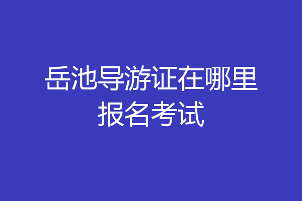 岳池导游证在哪里报名考试