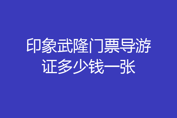 印象武隆门票导游证多少钱一张