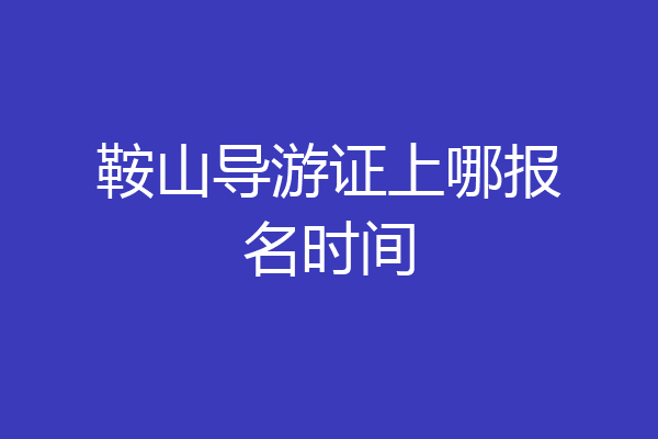 鞍山导游证上哪报名时间