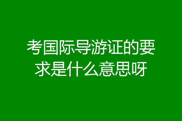 考国际导游证的要求是什么意思呀