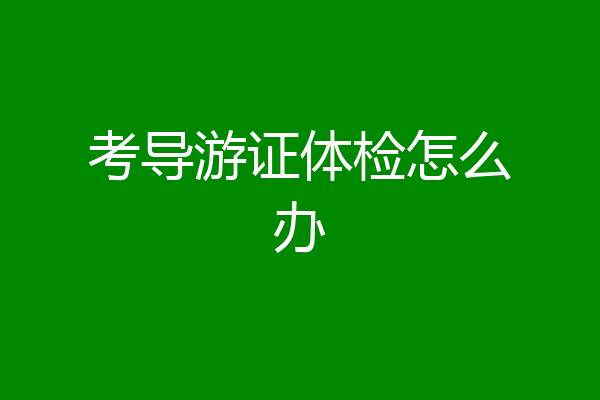 考导游证体检怎么办