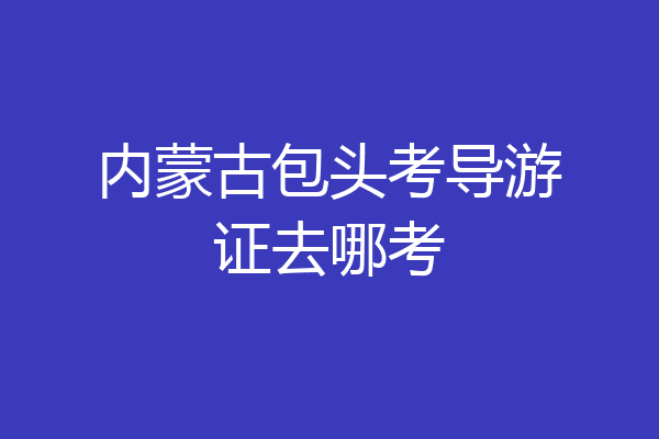 内蒙古包头考导游证去哪考