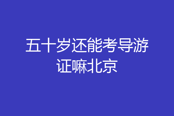 五十岁还能考导游证嘛北京