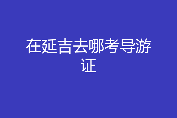 在延吉去哪考导游证