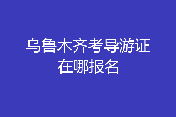 乌鲁木齐考导游证在哪报名