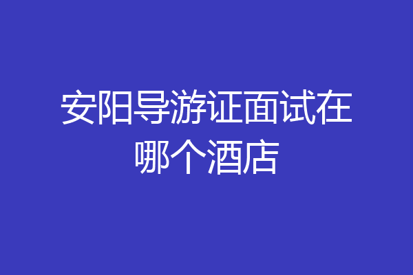 安阳导游证面试在哪个酒店