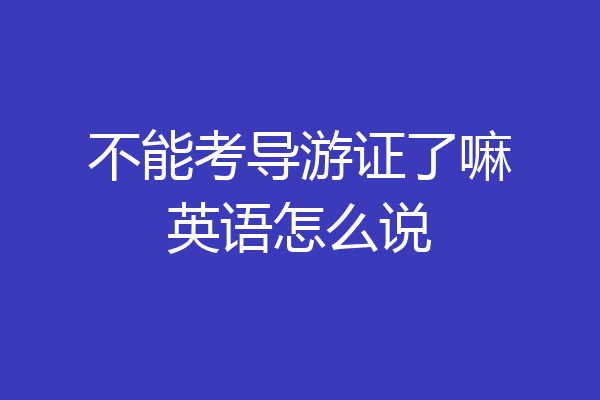 不能考导游证了嘛英语怎么说