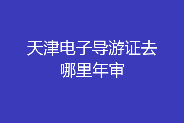 天津电子导游证去哪里年审