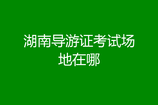 湖南导游证考试场地在哪
