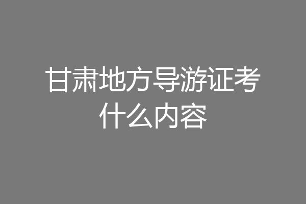 甘肃地方导游证考什么内容