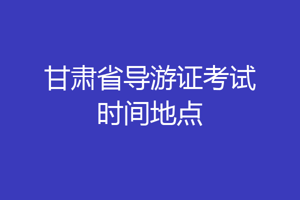甘肃省导游证考试时间地点