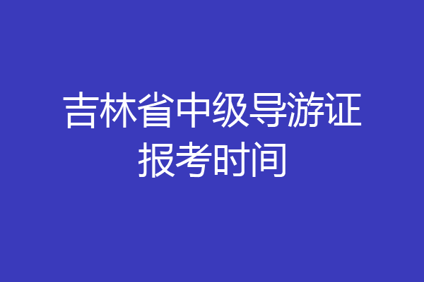 吉林省中级导游证报考时间