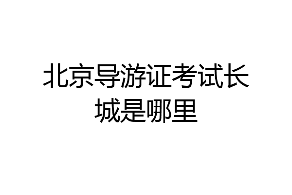 北京导游证考试长城是哪里