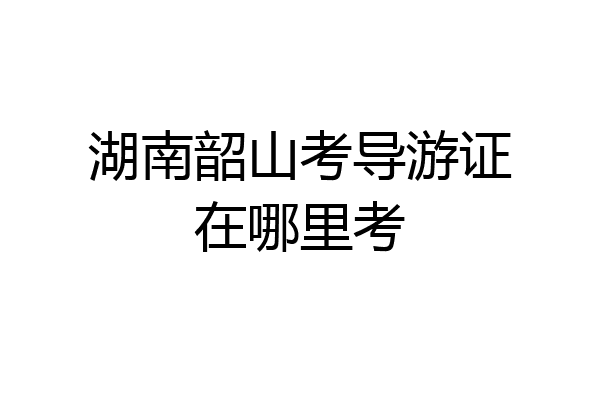 湖南韶山考导游证在哪里考