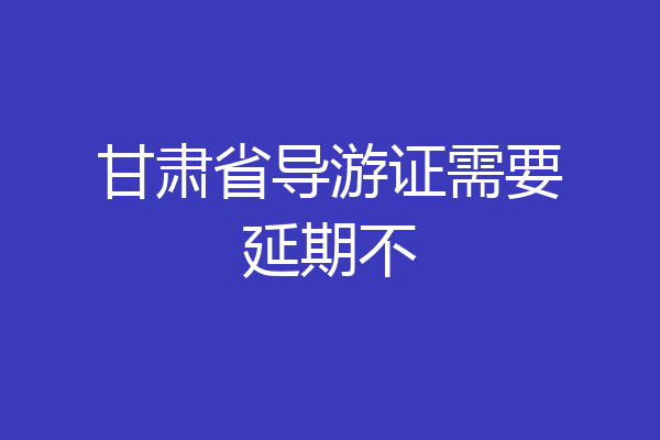 甘肃省导游证需要延期不