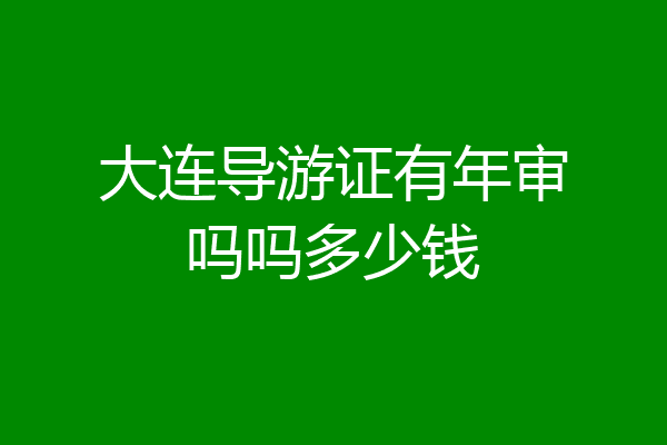 大连导游证有年审吗吗多少钱