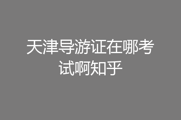 天津导游证在哪考试啊知乎