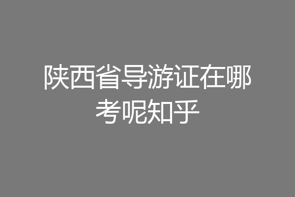 陕西省导游证在哪考呢知乎