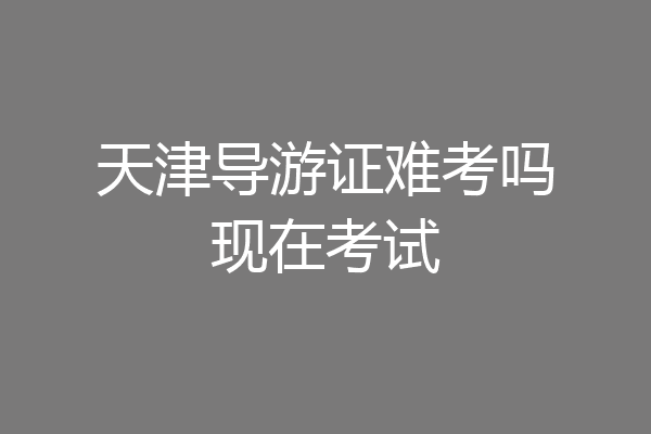 天津导游证难考吗现在考试