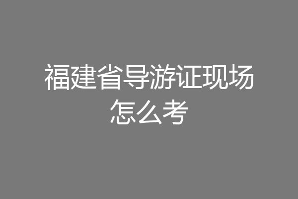 福建省导游证现场怎么考