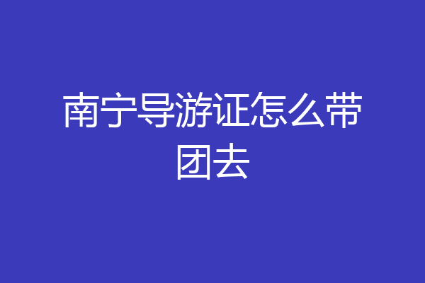 南宁导游证怎么带团去