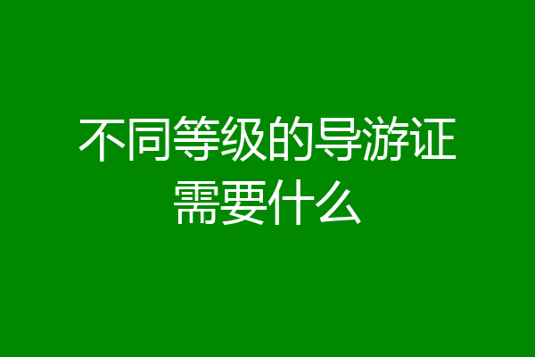 不同等级的导游证需要什么