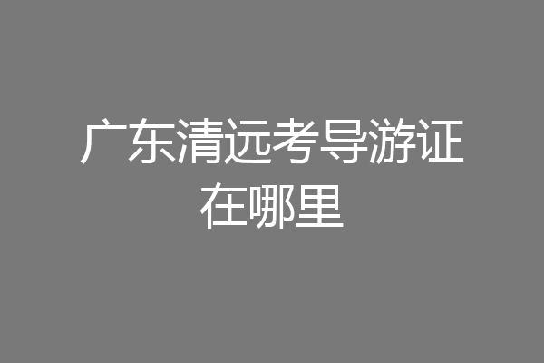 广东清远考导游证在哪里