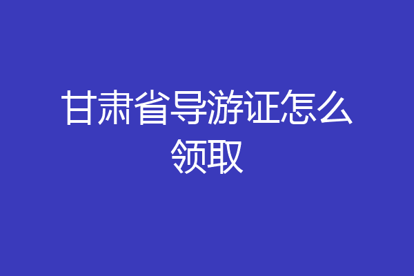 甘肃省导游证怎么领取