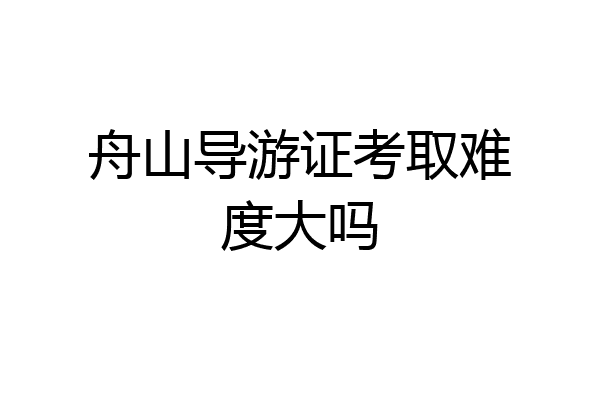 舟山导游证考取难度大吗