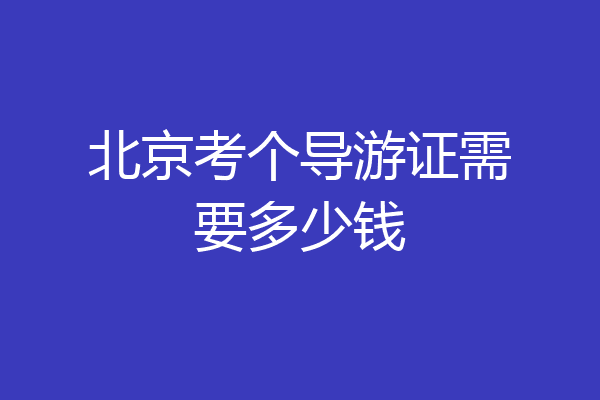 北京考个导游证需要多少钱