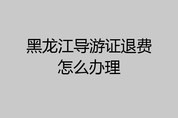 黑龙江导游证退费怎么办理