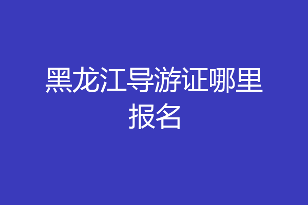 黑龙江导游证哪里报名