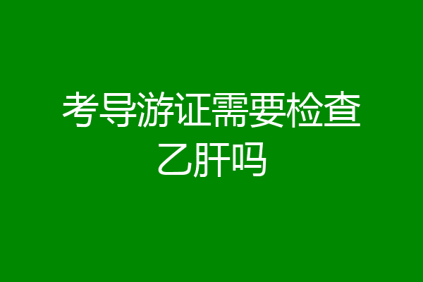 考导游证需要检查乙肝吗
