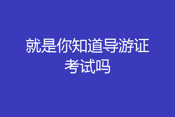 就是你知道导游证考试吗