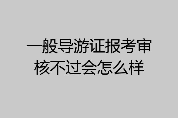 一般导游证报考审核不过会怎么样