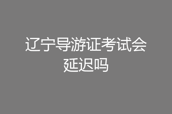 辽宁导游证考试会延迟吗