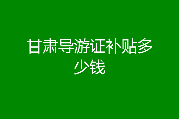甘肃导游证补贴多少钱