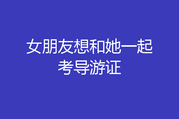 女朋友想和她一起考导游证