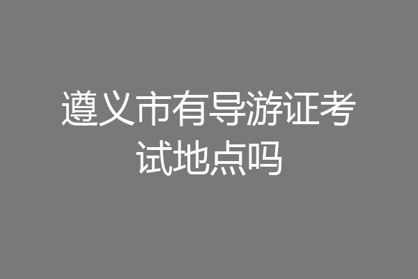 遵义市有导游证考试地点吗
