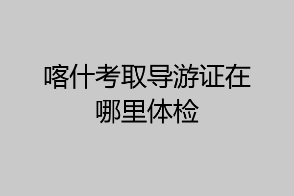 喀什考取导游证在哪里体检