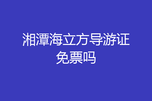 湘潭海立方导游证免票吗