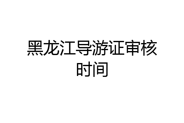 黑龙江导游证审核时间