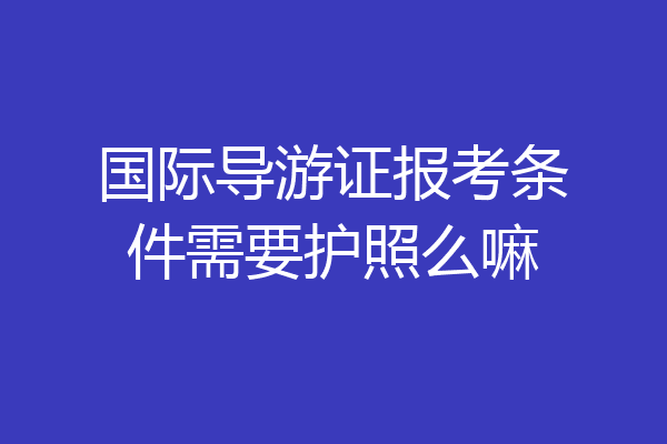 国际导游证报考条件需要护照么嘛