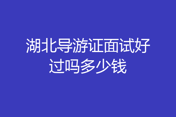 湖北导游证面试好过吗多少钱