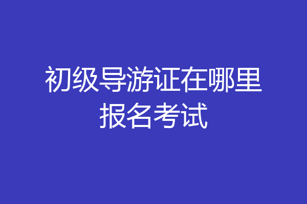 初级导游证在哪里报名考试