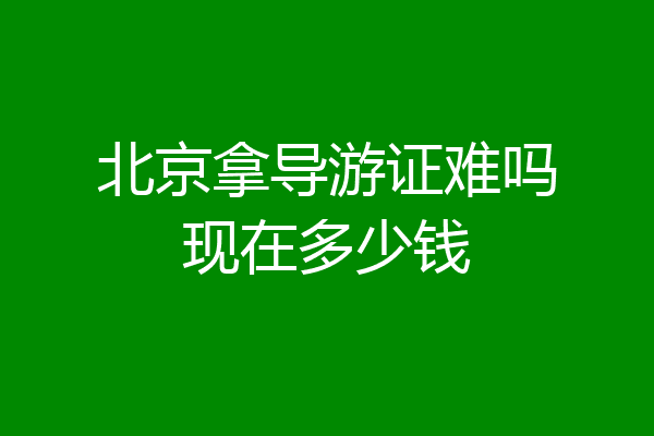 北京拿导游证难吗现在多少钱
