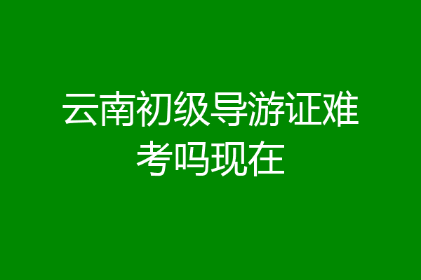 云南初级导游证难考吗现在