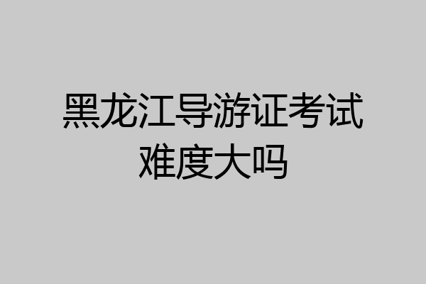 黑龙江导游证考试难度大吗